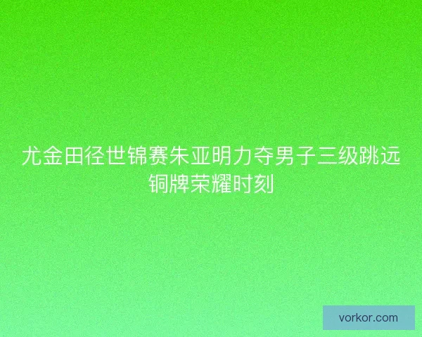 尤金田径世锦赛朱亚明力夺男子三级跳远铜牌荣耀时刻